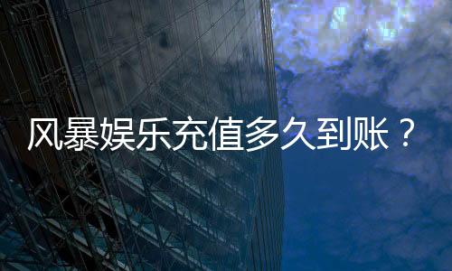 风暴娱乐充值多久到账？3分钟极速到账攻略分享