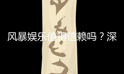 风暴娱乐值得信赖吗？深度解析平台安全性与玩家真实体验