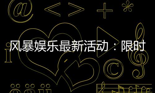 风暴娱乐最新活动：限时福利与惊喜大奖等你来拿
