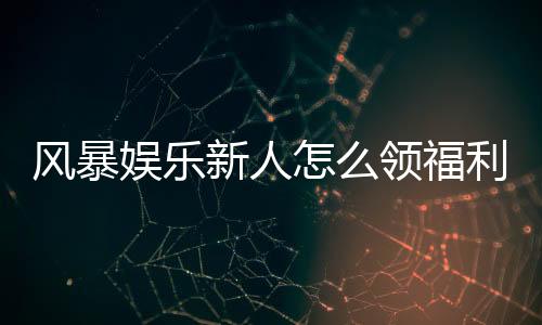 风暴娱乐新人怎么领福利?手把手教你轻松获取首存礼金