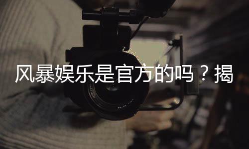 风暴娱乐是官方的吗?揭秘平台背景与安全认证内幕
