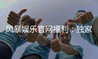 风暴娱乐官网福利：独家优惠与丰厚奖励等你来拿