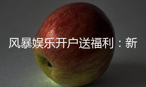 风暴娱乐开户送福利：新会员专享豪礼与高额返水活动