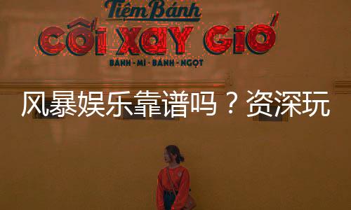 风暴娱乐靠谱吗?资深玩家揭秘平台真实体验与安全攻略