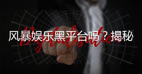 风暴娱乐黑平台吗？揭秘其真伪与玩家避坑指南