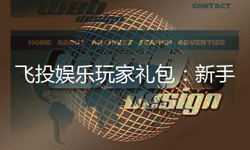 飞投娱乐玩家礼包:新手必领的超值福利与实战技巧