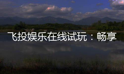 飞投娱乐在线试玩：畅享顶级电子游艺的试玩盛宴