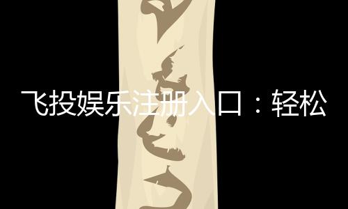飞投娱乐注册入口:轻松获取游戏礼包与新手福利指南