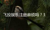 飞投娱乐注册麻烦吗？3分钟快速开户攻略分享