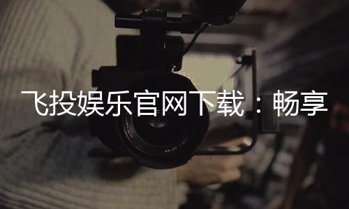 飞投娱乐官网下载:畅享顶级棋牌电游的极致体验