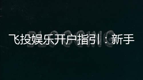 飞投娱乐开户指引:新手必看的快速注册与首存攻略