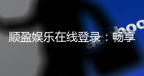 顺盈娱乐在线登录：畅享顶级棋牌与电子游艺的在线体验