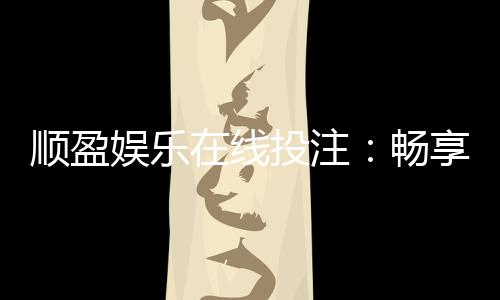 顺盈娱乐在线投注：畅享真人娱乐与电子游艺的双重魅力
