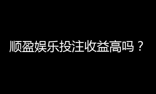 顺盈娱乐投注收益高吗？深度解析平台盈利潜力与实战策略