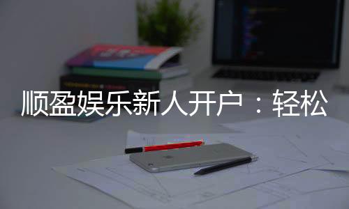 顺盈娱乐新人开户:轻松注册即享首存礼金与独家优惠
