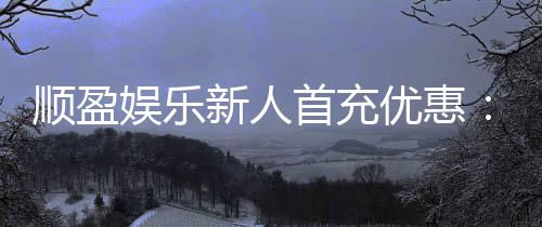 顺盈娱乐新人首充优惠:首存福利详解与实战技巧分享
