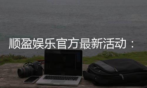 顺盈娱乐官方最新活动：独家优惠与精彩赛事等你参与