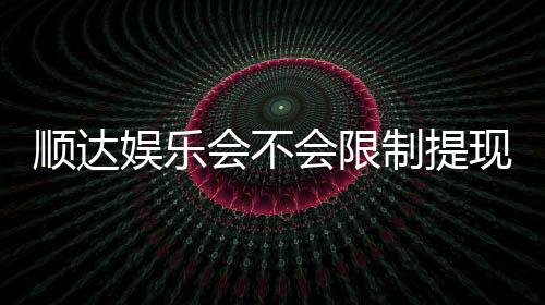 顺达娱乐会不会限制提现?深度解析平台提现规则与到账时效