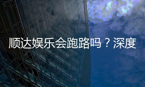 顺达娱乐会跑路吗？深度解析平台可靠性与资金安全策略