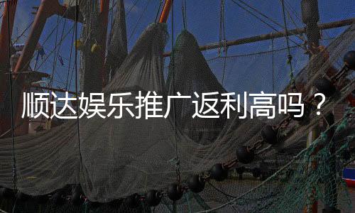 顺达娱乐推广返利高吗?资深玩家揭秘真实返利比例与提款规则