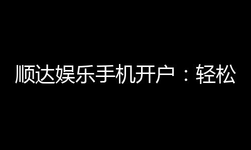 顺达娱乐手机开户：轻松三步完成注册畅享顶级游戏体验