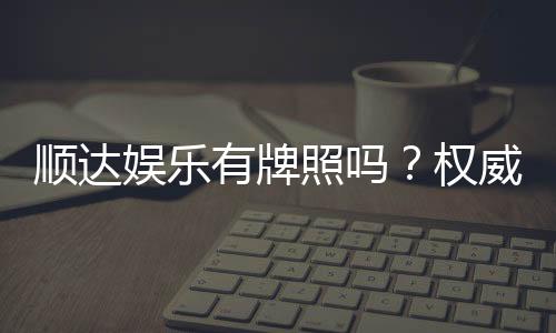 顺达娱乐有牌照吗?权威解析其合法性与牌照详情