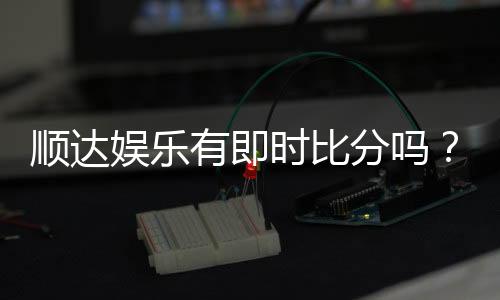 顺达娱乐有即时比分吗？专业玩家解析比分功能与实战技巧