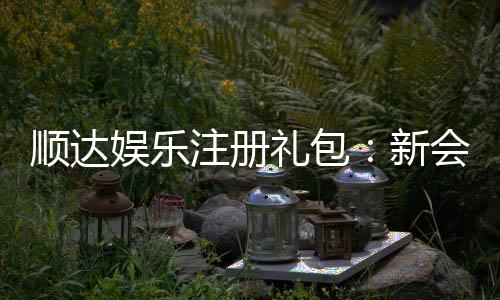 顺达娱乐注册礼包:新会员专享豪礼与高额返水福利