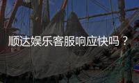 顺达娱乐客服响应快吗？实测体验告诉你答案
