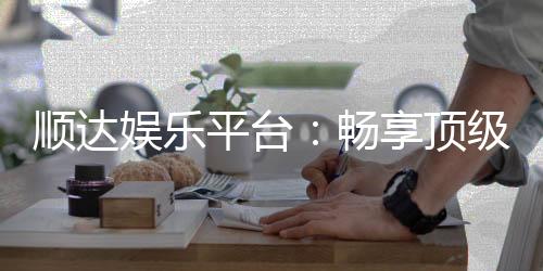 顺达娱乐平台:畅享顶级棋牌与电子游艺的豪华体验