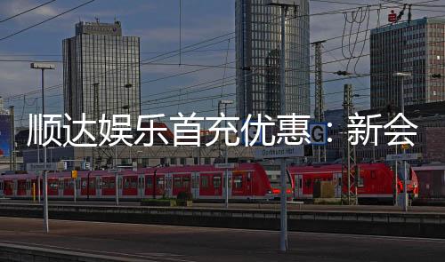 顺达娱乐首充优惠：新会员专享高额返利福利
