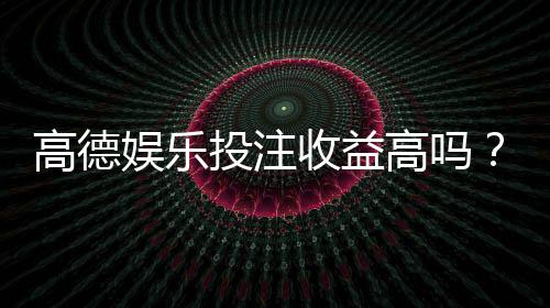 高德娱乐投注收益高吗?资深玩家揭秘真实盈利空间