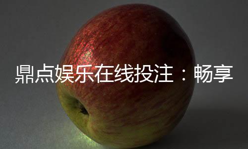 鼎点娱乐在线投注：畅享真人娱乐与电子游艺的双重魅力