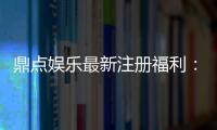 鼎点娱乐最新注册福利：新会员专享豪礼与首存优惠揭秘