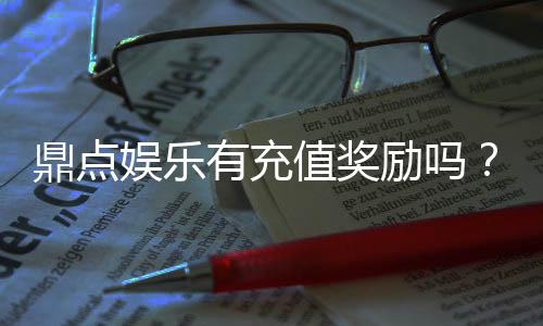 鼎点娱乐有充值奖励吗？揭秘最新充值优惠与福利活动