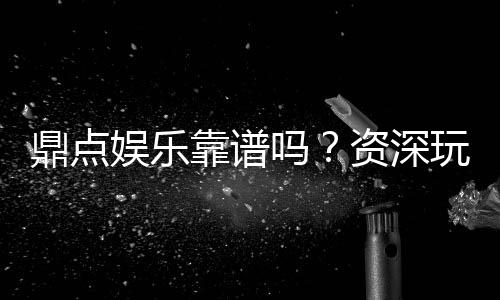 鼎点娱乐靠谱吗？资深玩家带你揭秘真实体验