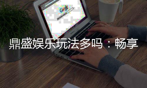 鼎盛娱乐玩法多吗：畅享多彩游戏体验