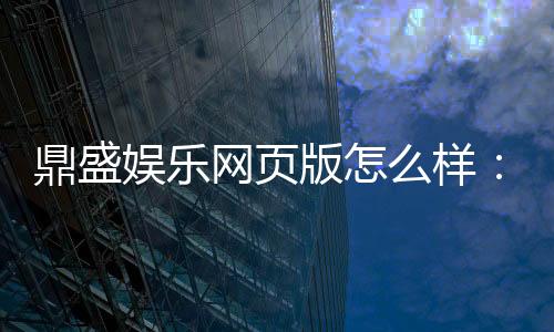 鼎盛娱乐网页版怎么样：精彩纷呈实力护航