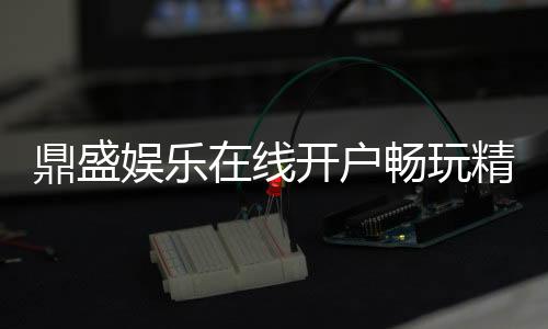 鼎盛娱乐在线开户畅玩精彩棋牌游戏