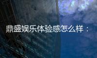 鼎盛娱乐体验感怎么样：值得一试！