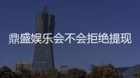 鼎盛娱乐会不会拒绝提现？权威解析