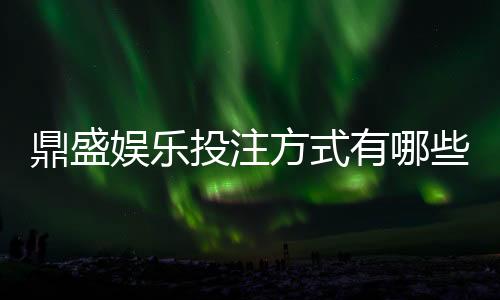 鼎盛娱乐投注方式有哪些：全面解析游戏玩法