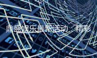 鼎盛娱乐最新活动：精彩纷呈尽情体验