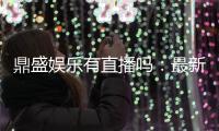 鼎盛娱乐有直播吗：最新直播信息汇总