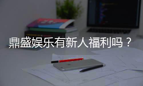 鼎盛娱乐有新人福利吗？精彩福利等你来挑战