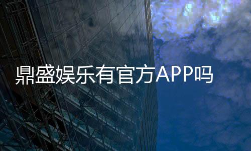 鼎盛娱乐有官方APP吗?新手玩家必看