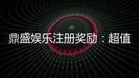 鼎盛娱乐注册奖励：超值福利等你来领取