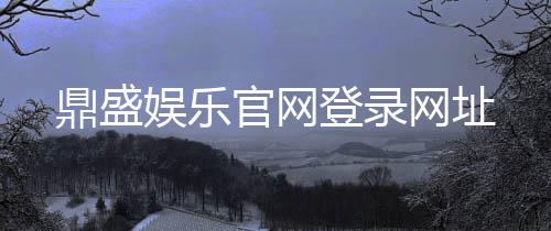 鼎盛娱乐官网登录网址