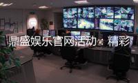 鼎盛娱乐官网活动：精彩纷呈的娱乐盛宴