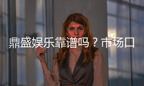 鼎盛娱乐靠谱吗？市场口碑解析
